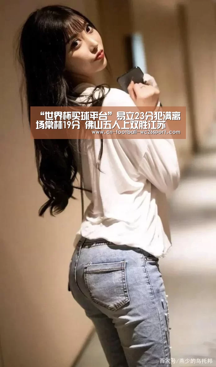 “世界杯买球平台”易立23分犯满离场常林19分 佛山五人上双胜江苏(图4) 世界杯买球