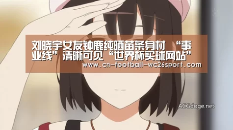 刘晓宇女友钟鹿纯晒苗条身材 “事业线”清晰可见“世界杯买球网站”(图1) 世界杯买球平台