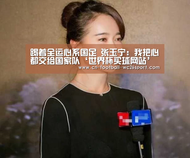 踢着全运心系国足 张玉宁:我把心都交给国家队‘世界杯买球网站’(图1) 世界杯买球网站